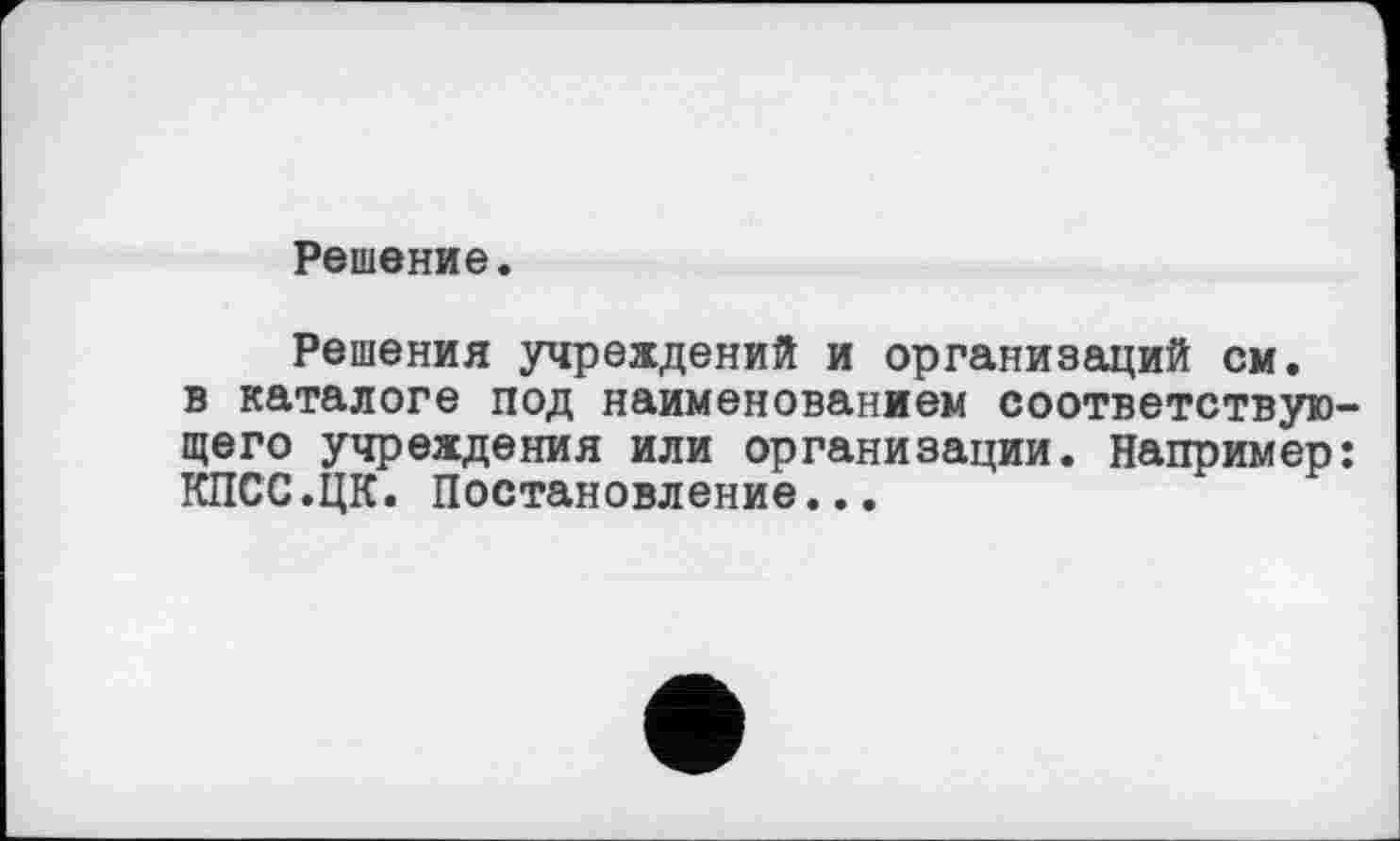 ﻿Решение.
Решения учреждений и организаций см. в каталоге под наименованием соответствующего учреждения или организации. Например: КПСС.ЦК. Постановление...